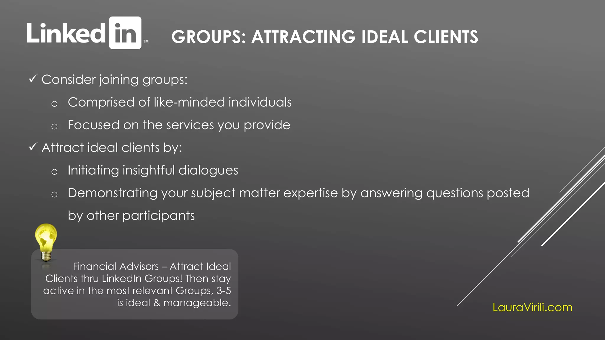 GROUPS: ATTRACTING IDEAL CLIENTS
 Consider joining groups:
o Comprised of like-minded individuals
o Focused on the services you provide
 Attract ideal clients by:
o Initiating insightful dialogues
o Demonstrating your subject matter expertise by answering questions posted
by other participants
Financial Advisors – Attract Ideal
Clients thru LinkedIn Groups! Then stay
active in the most relevant Groups, 3-5
is ideal & manageable.
LauraVirili.com
 