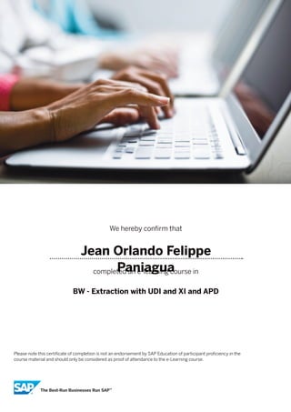 We hereby confirm that
Jean Orlando Felippe
Paniaguacompleted an e-learning course in
BW - Extraction with UDI and XI and APD
Please note this certificate of completion is not an endorsement by SAP Education of participant proficiency in the
course material and should only be considered as proof of attendance to the e-Learning course.
 