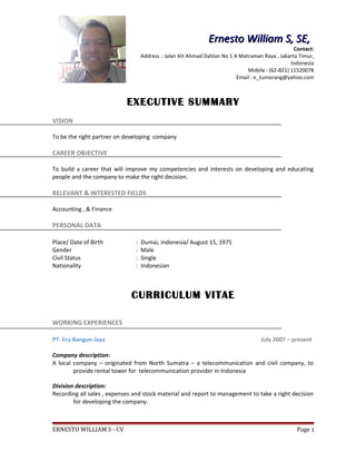 EXECUTIVE SUMMARY
VISION
To be the right partner on developing company
CAREER OBJECTIVE
To build a career that will improve my competencies and interests on developing and educating
people and the company to make the right decision.
RELEVANT & INTERESTED FIELDS
Accounting , & Finance
PERSONAL DATA
Place/ Date of Birth : Dumai, Indonesia/ August 15, 1975
Gender : Male
Civil Status : Single
Nationality : Indonesian
CURRICULUM VITAE
WORKING EXPERIENCES
PT. Era Bangun Jaya July 2007 – present
Company description:
A local company – originated from North Sumatra – a telecommunication and civil company, to
provide rental tower for telecommunication provider in Indonesia
Division description:
Recording all sales , expenses and stock material and report to management to take a right decision
for developing the company.
ERNESTO WILLIAM S - CV Page 1
Ernesto William S, SE,Ernesto William S, SE,
Contact:
Address : Jalan KH Ahmad Dahlan No 1 A Matraman Raya , Jakarta Timur,
Indonesia
Mobile : (62-821) 11520078
Email : e_tumorang@yahoo.com
 