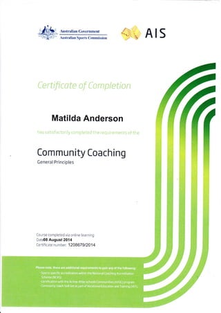 Austrelian Govemment
Auslralirn Sports Commission
Ce rtifi cote of Co m p I eti o n
Matilda Anderson
as sal istdL to- ly co.npleted rhe req lire-nenrs ot tf e
AIS
Community Coaching
General Princlples
Co Lrrse com pleted via online learning
DatdS August 2014
Certifi cate number:'120A67912014
 