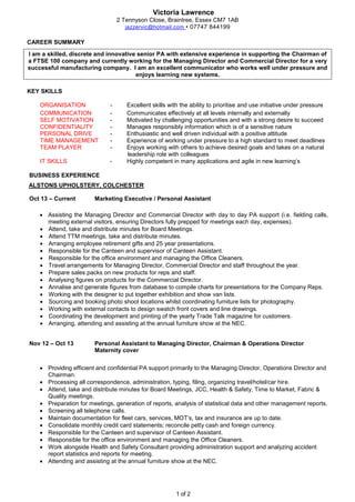 Victoria Lawrence
1 of 2
2 Tennyson Close, Braintree, Essex CM7 1AB
jazzervic@hotmail.com • 07747 844199
CAREER SUMMARY
I am a skilled, discrete and innovative senior PA with extensive experience in supporting the Chairman of
a FTSE 100 company and currently working for the Managing Director and Commercial Director for a very
successful manufacturing company. I am an excellent communicator who works well under pressure and
enjoys learning new systems.
KEY SKILLS
ORGANISATION - Excellent skills with the ability to prioritise and use initiative under pressure
COMMUNICATION - Communicates effectively at all levels internally and externally
SELF MOTIVATION - Motivated by challenging opportunities and with a strong desire to succeed
CONFIDENTIALITY - Manages responsibly information which is of a sensitive nature
PERSONAL DRIVE - Enthusiastic and well driven individual with a positive attitude
TIME MANAGEMENT - Experience of working under pressure to a high standard to meet deadlines
TEAM PLAYER - Enjoys working with others to achieve desired goals and takes on a natural
leadership role with colleagues
IT SKILLS - Highly competent in many applications and agile in new learning’s
BUSINESS EXPERIENCE
ALSTONS UPHOLSTERY, COLCHESTER
Oct 13 – Current Marketing Executive / Personal Assistant
 Assisting the Managing Director and Commercial Director with day to day PA support (i.e. fielding calls,
meeting external visitors, ensuring Directors fully prepped for meetings each day, expenses).
 Attend, take and distribute minutes for Board Meetings.
 Attend TTM meetings, take and distribute minutes.
 Arranging employee retirement gifts and 25 year presentations.
 Responsible for the Canteen and supervisor of Canteen Assistant.
 Responsible for the office environment and managing the Office Cleaners.
 Travel arrangements for Managing Director, Commercial Director and staff throughout the year.
 Prepare sales packs on new products for reps and staff.
 Analysing figures on products for the Commercial Director.
 Annalise and generate figures from database to compile charts for presentations for the Company Reps.
 Working with the designer to put together exhibition and show van lists.
 Sourcing and booking photo shoot locations whilst coordinating furniture lists for photography.
 Working with external contacts to design swatch front covers and line drawings.
 Coordinating the development and printing of the yearly Trade Talk magazine for customers.
 Arranging, attending and assisting at the annual furniture show at the NEC.
Nov 12 – Oct 13 Personal Assistant to Managing Director, Chairman & Operations Director
Maternity cover
 Providing efficient and confidential PA support primarily to the Managing Director, Operations Director and
Chairman.
 Processing all correspondence, administration, typing, filing, organizing travel/hotel/car hire.
 Attend, take and distribute minutes for Board Meetings, JCC, Health & Safety, Time to Market, Fabric &
Quality meetings.
 Preparation for meetings, generation of reports, analysis of statistical data and other management reports.
 Screening all telephone calls.
 Maintain documentation for fleet cars, services, MOT’s, tax and insurance are up to date.
 Consolidate monthly credit card statements; reconcile petty cash and foreign currency.
 Responsible for the Canteen and supervisor of Canteen Assistant.
 Responsible for the office environment and managing the Office Cleaners.
 Work alongside Health and Safety Consultant providing administration support and analyzing accident
report statistics and reports for meeting.
 Attending and assisting at the annual furniture show at the NEC.
 