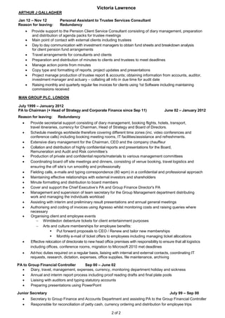 Victoria Lawrence
2 of 2
ARTHUR J GALLAGHER
Jan 12 – Nov 12 Personal Assistant to Trustee Services Consultant
Reason for leaving: Redundancy
 Provide support to the Pension Client Service Consultant consisting of diary management, preparation
and distribution of agenda packs for trustee meetings
 Main point of contact with external clients including trustees
 Day to day communication with investment managers to obtain fund sheets and breakdown analysis
for client pension fund arrangements
 Travel arrangements for consultants and clients
 Preparation and distribution of minutes to clients and trustees to meet deadlines
 Manage action points from minutes
 Copy type and formatting of reports, project updates and presentations
 Project manage production of trustee report & accounts; obtaining information from accounts, auditor,
investment manager and actuary – collating all info in due time for audit date
 Raising monthly and quarterly regular fee invoices for clients using 1st Software including maintaining
commissions received
MAN GROUP PLC, LONDON
July 1999 – January 2012
PA to Chairman (+ Head of Strategy and Corporate Finance since Sep 11) June 02 – January 2012
Reason for leaving: Redundancy
 Provide secretarial support consisting of diary management, booking flights, hotels, transport,
travel itineraries, currency for Chairman, Head of Strategy and Board of Directors.
 Schedule meetings worldwide therefore covering different time zones (inc. video conferences and
conference calls) including booking meeting rooms, IT facilities/assistance and refreshments.
 Extensive diary management for the Chairman, CEO and the company chauffeur
 Collation and distribution of highly confidential reports and presentations for the Board,
Remuneration and Audit and Risk committee’s
 Production of private and confidential reports/materials to various management committees
 Coordinating board off site meetings and dinners, consisting of venue booking, travel logistics and
ensuring the off site’s run smoothly and professionally
 Fielding calls, e-mails and typing correspondence (80 wpm) in a confidential and professional approach
 Maintaining effective relationships with external investors and shareholders
 Minute formatting and distribution to board members
 Cover and support the Chief Executive’s PA and Group Finance Director's PA
 Management and supervision of team secretary for the Group Management department distributing
work and managing the individuals workload
 Assisting with interim and preliminary result presentations and annual general meetings
 Authorising and coding of invoices using Agresso whilst monitoring costs and raising queries where
necessary
 Organising client and employee events
 Wimbledon debenture tickets for client entertainment purposes
 Arts and culture memberships for employee benefits:
 Put forward proposals to CEO / Renew and tailor new memberships
 Monthly e-mail of ticket offers to employees including managing ticket allocations
 Effective relocation of directorate to new head office premises with responsibility to ensure that all logistics
including offices, conference rooms, migration to Microsoft 2010 met deadlines
 Ad-hoc duties required on a regular basis, liaising with internal and external contacts, coordinating IT
requests, research, dictation, expenses, office supplies, file maintenance, archiving
PA to Group Financial Controller Sep 00 – June 02
 Diary, travel, management, expenses, currency, monitoring department holiday and sickness
 Annual and interim report process including proof reading drafts and final plate pools
 Liaising with auditors and typing statutory accounts
 Preparing presentations using PowerPoint
Junior Secretary July 99 – Sep 00
 Secretary to Group Finance and Accounts Department and assisting PA to the Group Financial Controller
 Responsible for reconciliation of petty cash, currency ordering and distribution for employee trips
 