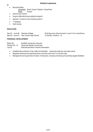 Victoria Lawrence
3 of 2
IT
 Microsoft Office:
Advanced: Word / Excel / Outlook / PowerPoint
Basic: Access
 Internet and Intranet
 Cognos (Manufacturing analytical program)
 Agresso / Condeco (room booking system)
 1
st
Software
 Audio typing
EDUCATION
Sep 97 – June 99 Braintree College NVQ Business Administration Level 3 & A Level Dance
Sep 92 – June 97 Alec Hunter High School 10 GCSEs: Grade A – D
PERSONAL DEVELOPMENT
March 99 Qualified Jazzercise Instructor
October 08 - 12 Jazzercise Quality Coordinator
July 03 International Dance Teacher Association
 Qualified dance teacher of tap, ballet and freestyle. Jazzercise Instructor and class owner
 Regularly teaching and organising exam and show work from 5 to 30 year olds
 Management and supervision for team of instructors, including mentoring and providing regular feedback
 