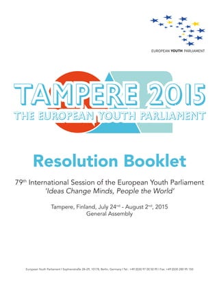 Resolution Booklet
79th
International Session of the European Youth Parliament
‘Ideas Change Minds, People the World’
Tampere, Finland, July 24nd
- August 2nd
, 2015
General Assembly
European Youth Parliament | Sophienstraße 28–29, 10178, Berlin, Germany | Tel.: +49 (0)30 97 00 50 95 | Fax: +49 (0)30 280 95 150
 