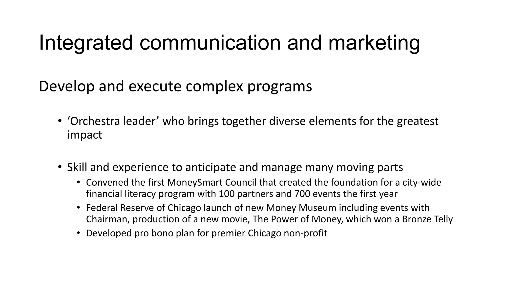 Integrated communication and marketing
Develop and execute complex programs
• ‘Orchestra leader’ who brings together diverse elements for the greatest
impact
• Skill and experience to anticipate and manage many moving parts
• Convened the first MoneySmart Council that created the foundation for a city-wide
financial literacy program with 100 partners and 700 events the first year
• Federal Reserve of Chicago launch of new Money Museum including events with
Chairman, production of a new movie, The Power of Money, which won a Bronze Telly
• Developed pro bono plan for premier Chicago non-profit
 