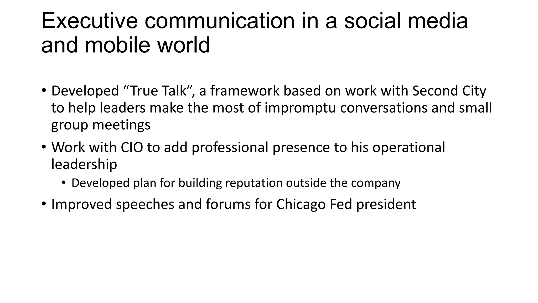 Executive communication in a social media
and mobile world
• Developed “True Talk”, a framework based on work with Second City
to help leaders make the most of impromptu conversations and small
group meetings
• Work with CIO to add professional presence to his operational
leadership
• Developed plan for building reputation outside the company
• Improved speeches and forums for Chicago Fed president
 