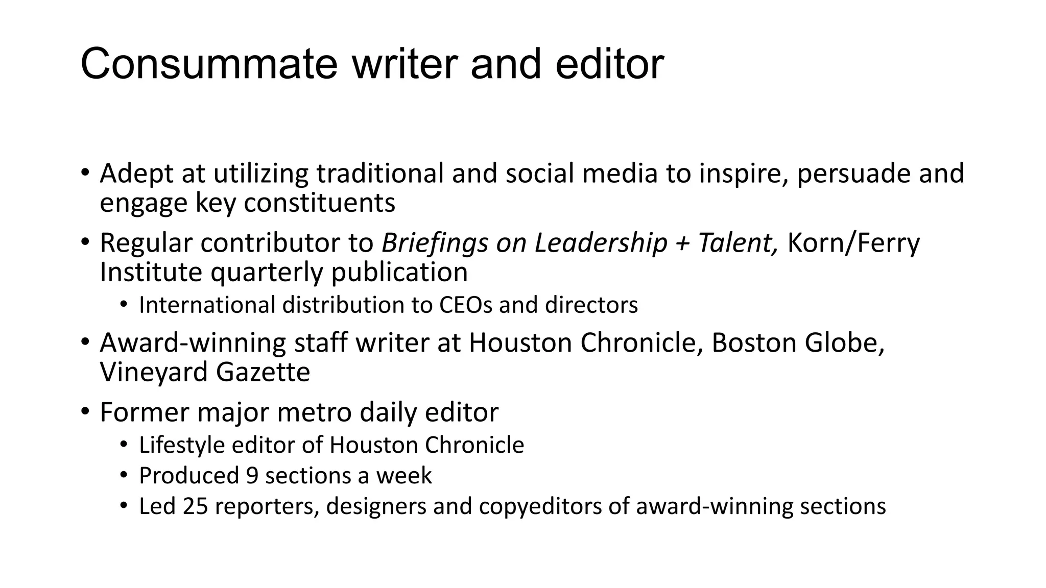 Consummate writer and editor
• Adept at utilizing traditional and social media to inspire, persuade and
engage key constituents
• Regular contributor to Briefings on Leadership + Talent, Korn/Ferry
Institute quarterly publication
• International distribution to CEOs and directors
• Award-winning staff writer at Houston Chronicle, Boston Globe,
Vineyard Gazette
• Former major metro daily editor
• Lifestyle editor of Houston Chronicle
• Produced 9 sections a week
• Led 25 reporters, designers and copyeditors of award-winning sections
 