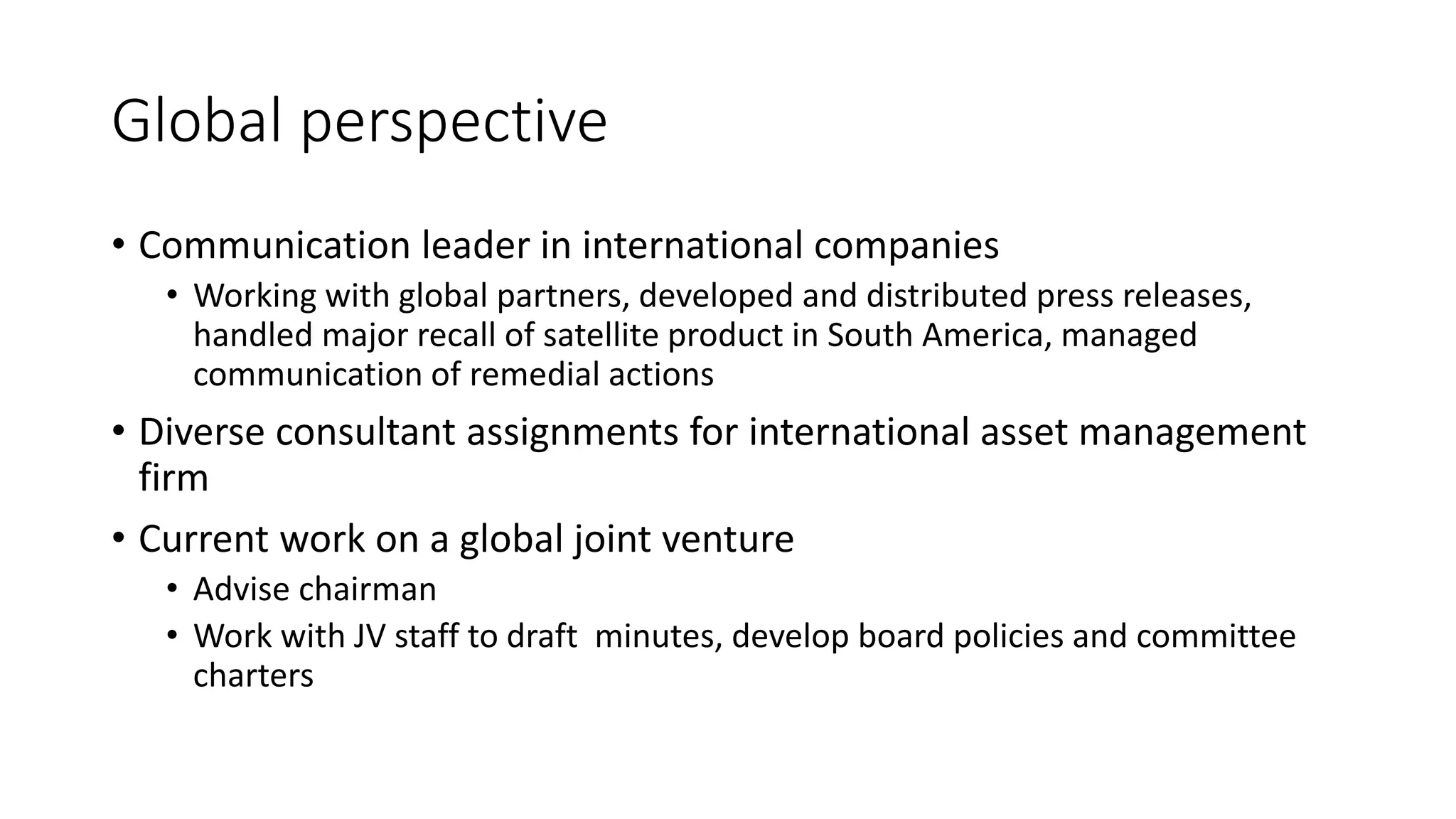 Global perspective
• Communication leader in international companies
• Working with global partners, developed and distributed press releases,
handled major recall of satellite product in South America, managed
communication of remedial actions
• Diverse consultant assignments for international asset management
firm
• Current work on a global joint venture
• Advise chairman
• Work with JV staff to draft minutes, develop board policies and committee
charters
 