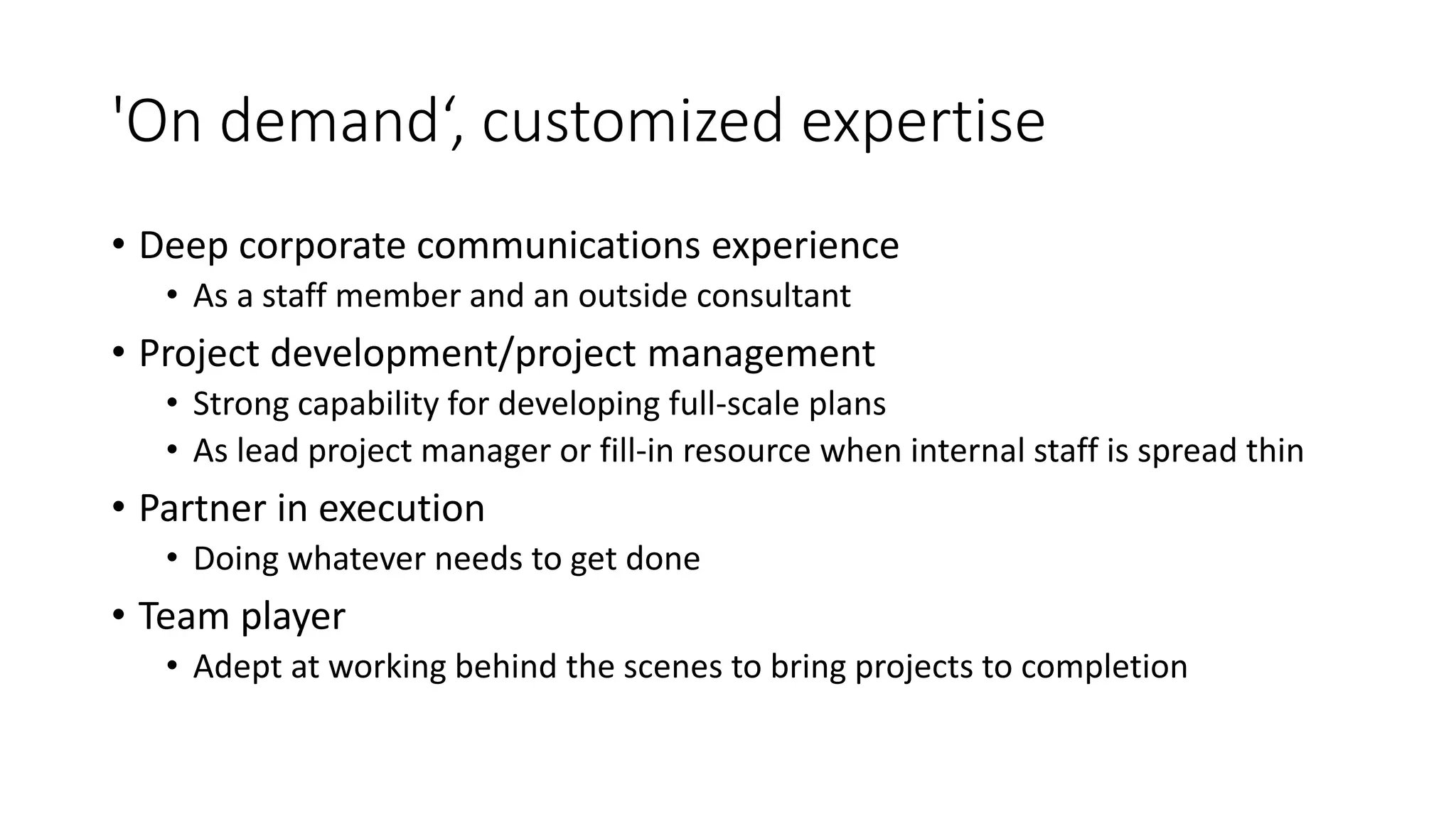 'On demand‘, customized expertise
• Deep corporate communications experience
• As a staff member and an outside consultant
• Project development/project management
• Strong capability for developing full-scale plans
• As lead project manager or fill-in resource when internal staff is spread thin
• Partner in execution
• Doing whatever needs to get done
• Team player
• Adept at working behind the scenes to bring projects to completion
 