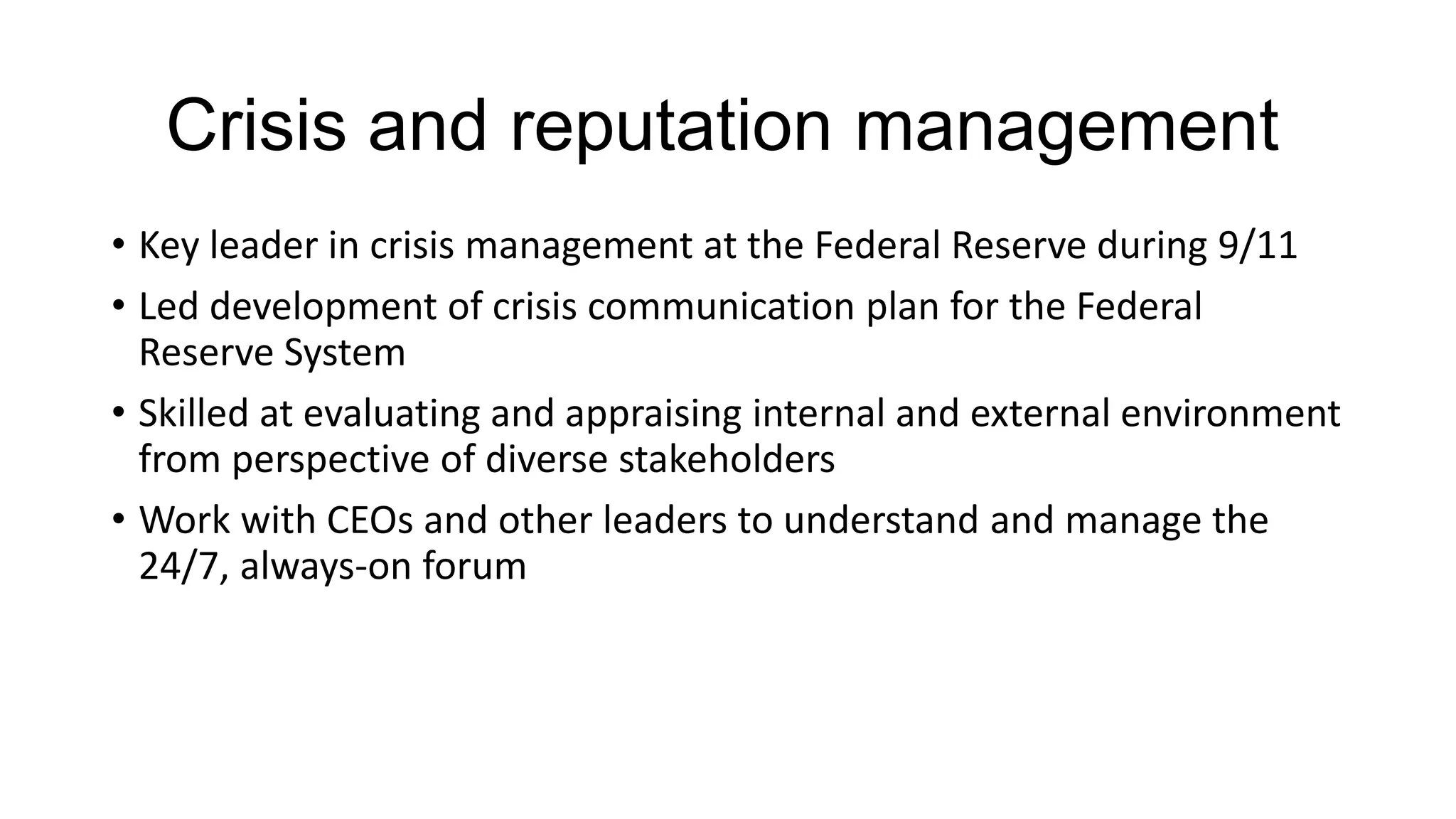 Crisis and reputation management
• Key leader in crisis management at the Federal Reserve during 9/11
• Led development of crisis communication plan for the Federal
Reserve System
• Skilled at evaluating and appraising internal and external environment
from perspective of diverse stakeholders
• Work with CEOs and other leaders to understand and manage the
24/7, always-on forum
 