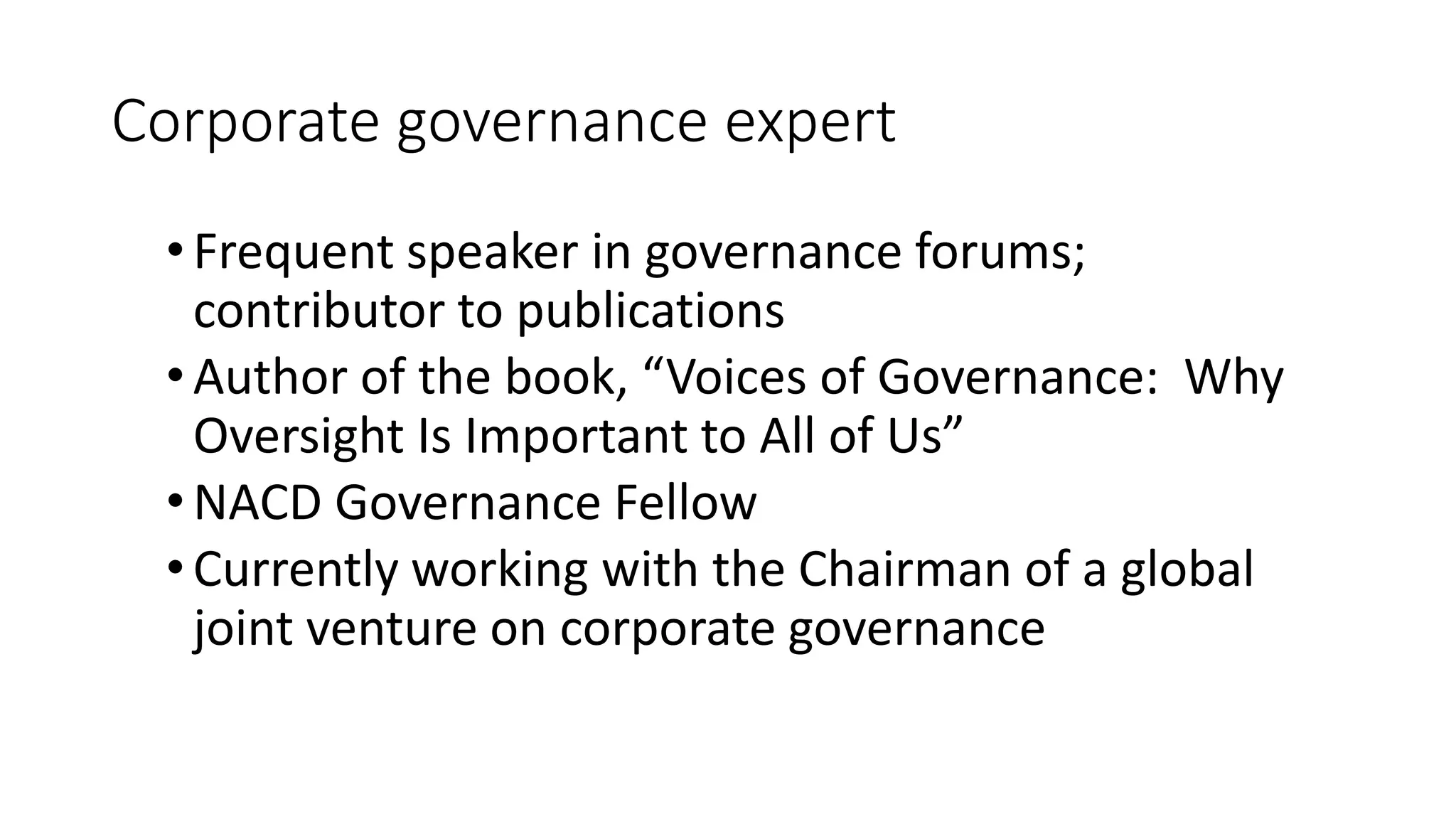 Corporate governance expert
•Frequent speaker in governance forums;
contributor to publications
•Author of the book, “Voices of Governance: Why
Oversight Is Important to All of Us”
•NACD Governance Fellow
•Currently working with the Chairman of a global
joint venture on corporate governance
 