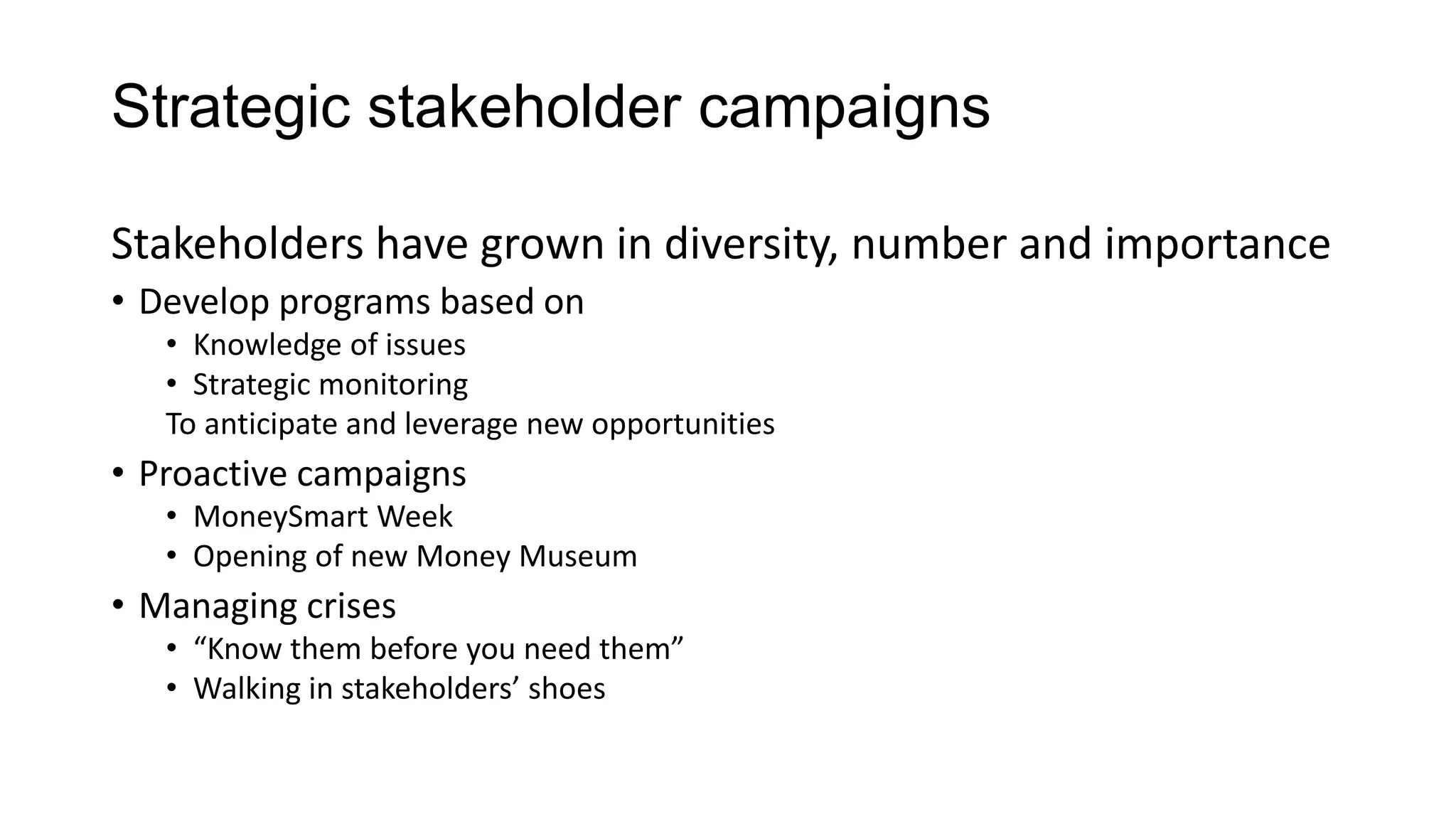 Strategic stakeholder campaigns
Stakeholders have grown in diversity, number and importance
• Develop programs based on
• Knowledge of issues
• Strategic monitoring
To anticipate and leverage new opportunities
• Proactive campaigns
• MoneySmart Week
• Opening of new Money Museum
• Managing crises
• “Know them before you need them”
• Walking in stakeholders’ shoes
 