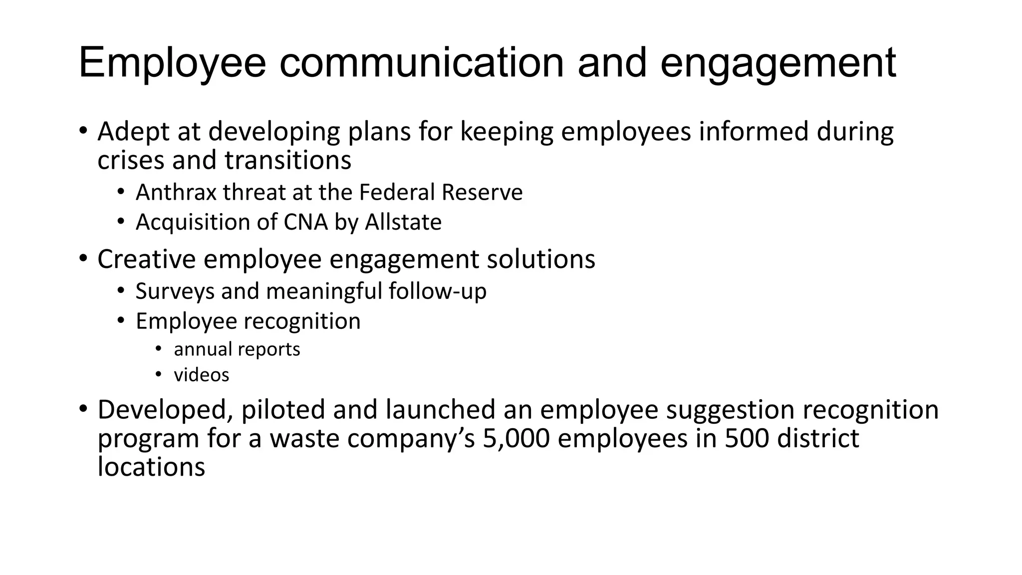 Employee communication and engagement
• Adept at developing plans for keeping employees informed during
crises and transitions
• Anthrax threat at the Federal Reserve
• Acquisition of CNA by Allstate
• Creative employee engagement solutions
• Surveys and meaningful follow-up
• Employee recognition
• annual reports
• videos
• Developed, piloted and launched an employee suggestion recognition
program for a waste company’s 5,000 employees in 500 district
locations
 