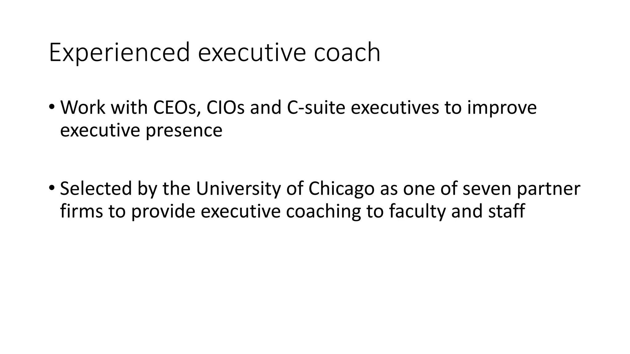 Experienced executive coach
• Work with CEOs, CIOs and C-suite executives to improve
executive presence
• Selected by the University of Chicago as one of seven partner
firms to provide executive coaching to faculty and staff
 