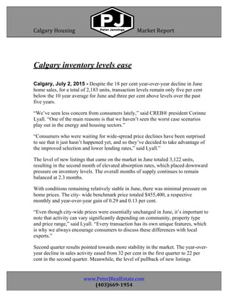  
404403	
   www.PeterJRealEstate.com	
  
(403)669-­‐1954	
  
Calgary	
  Housing	
  	
  	
  	
  	
  	
  	
  	
  	
  	
  	
  	
  	
  	
  	
  	
  	
  	
  	
  	
  	
  	
  	
   Market	
  Report	
  	
  	
  
	
  
	
  
	
  
	
  
Calgary inventory levels ease
Calgary, July 2, 2015 - Despite the 18 per cent year-over-year decline in June
home sales, for a total of 2,183 units, transaction levels remain only five per cent
below the 10 year average for June and three per cent above levels over the past
five years.
“We’ve seen less concern from consumers lately,” said CREB® president Corinne
Lyall. “One of the main reasons is that we haven’t seen the worst case scenarios
play out in the energy and housing sectors.”
“Consumers who were waiting for wide-spread price declines have been surprised
to see that it just hasn’t happened yet, and so they’ve decided to take advantage of
the improved selection and lower lending rates,” said Lyall.”
The level of new listings that came on the market in June totaled 3,122 units,
resulting in the second month of elevated absorption rates, which placed downward
pressure on inventory levels. The overall months of supply continues to remain
balanced at 2.3 months.
With conditions remaining relatively stable in June, there was minimal pressure on
home prices. The city- wide benchmark price totaled $455,400, a respective
monthly and year-over-year gain of 0.29 and 0.13 per cent.
“Even though city-wide prices were essentially unchanged in June, it’s important to
note that activity can vary significantly depending on community, property type
and price range,” said Lyall. “Every transaction has its own unique features, which
is why we always encourage consumers to discuss these differences with local
experts.”
Second quarter results pointed towards more stability in the market. The year-over-
year decline in sales activity eased from 32 per cent in the first quarter to 22 per
cent in the second quarter. Meanwhile, the level of pullback of new listings
 