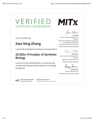 V E R I F I E D
CERTIFICATE of ACHIEVEMENT
This is to certify that
Xiao Ning Zhang
successfully completed and received a passing grade in
20.305x: Principles of Synthetic
Biology
a course of study oﬀered by MITx, an online learning
initiative of the Massachusetts Institute of Technology
through edX.
Ron Weiss
Director, Synthetic Biology Center
Professor
Department of Biological Engineering
and Department of Electrical
Engineering and Computer Science
Massachusetts Institute of Technology
Adam Arkin
Director, Synthetic Biology Institute
Professor
Department of Bioengineering
University of California Berkeley
Sanjay Sarma
Dean of Digital Learning
Massachusetts Institute of Technology
VERIFIED CERTIFICATE
Issued April 13, 2016
VALID CERTIFICATE ID
8c8834f92af3478689cac9a94f675a92
MITx 20.305x Certiﬁcate | edX https://courses.edx.org/certiﬁcates/8c8834f92af3478689cac9a94...
1 of 1 4/13/16, 2:46 PM
 