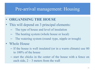 Pre-arrival management: Housing
• ORGANISING THE HOUSE
• This will depend on 3 principal elements:
– The type of house and level of insulation
– The heating system (whole house or local)
– The watering system (round–type, nipple or trough)
• Whole House
– If the house is well insulated (or in a warm climate) use 80
to 100% of the house
– start the chicks in the center of the house with a fence on
each side, 2 – 3 meters from the wall
11
 