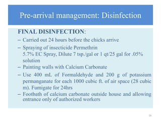 Pre-arrival management: Disinfection
FINAL DISINFECTION:
– Carried out 24 hours before the chicks arrive
– Spraying of insecticide Permethrin
5.7% EC Spray, Dilute 7 tsp./gal or 1 qt/25 gal for .05%
solution
– Painting walls with Calcium Carbonate
– Use 400 mL of Formaldehyde and 200 g of potassium
permanganate for each 1000 cubic ft. of air space (28 cubic
m). Fumigate for 24hrs
– Footbath of calcium carbonate outside house and allowing
entrance only of authorized workers
14
 
