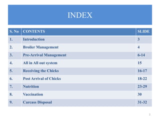 INDEX
S. No CONTENTS SLIDE
1. Introduction 3
2. Broiler Management 4
3. Pre-Arrival Management 6-14
4. All in All out system 15
5. Receiving the Chicks 16-17
6. Post Arrival of Chicks 18-22
7. Nutrition 23-29
8. Vaccination 30
9. Carcass Disposal 31-32
2
 