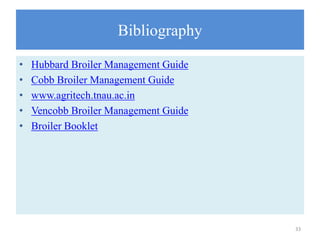 Bibliography
• Hubbard Broiler Management Guide
• Cobb Broiler Management Guide
• www.agritech.tnau.ac.in
• Vencobb Broiler Management Guide
• Broiler Booklet
33
 