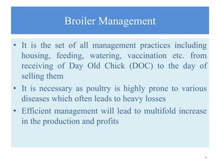 Broiler Management
• It is the set of all management practices including
housing, feeding, watering, vaccination etc. from
receiving of Day Old Chick (DOC) to the day of
selling them
• It is necessary as poultry is highly prone to various
diseases which often leads to heavy losses
• Efficient management will lead to multifold increase
in the production and profits
4
 