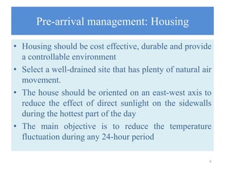 Pre-arrival management: Housing
• Housing should be cost effective, durable and provide
a controllable environment
• Select a well-drained site that has plenty of natural air
movement.
• The house should be oriented on an east-west axis to
reduce the effect of direct sunlight on the sidewalls
during the hottest part of the day
• The main objective is to reduce the temperature
fluctuation during any 24-hour period
6
 