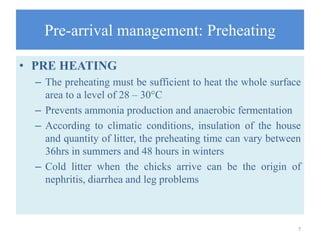 Pre-arrival management: Preheating
• PRE HEATING
– The preheating must be sufficient to heat the whole surface
area to a level of 28 – 30°C
– Prevents ammonia production and anaerobic fermentation
– According to climatic conditions, insulation of the house
and quantity of litter, the preheating time can vary between
36hrs in summers and 48 hours in winters
– Cold litter when the chicks arrive can be the origin of
nephritis, diarrhea and leg problems
7
 