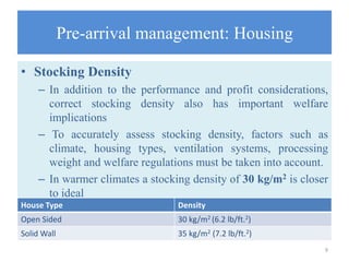 Pre-arrival management: Housing
• Stocking Density
– In addition to the performance and profit considerations,
correct stocking density also has important welfare
implications
– To accurately assess stocking density, factors such as
climate, housing types, ventilation systems, processing
weight and welfare regulations must be taken into account.
– In warmer climates a stocking density of 30 kg/m2 is closer
to ideal
9
House Type Density
Open Sided 30 kg/m2 (6.2 lb/ft.2)
Solid Wall 35 kg/m2 (7.2 lb/ft.2)
 