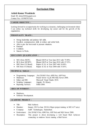 Curriculum Vitae
Ashish Kumar Wankhede
Email ID: abmw2028@gmail.com
Contact No: +919907917636
CAREER OBJECTIVE :
Looking forward to an opportunity for working in a dynamic, challenging environment where
I can utilize my technical skills for developing my career and for the growth of the
organization.
PERSONALITY TRAITS :
 Strong leadership and patience full skills.
 Excellent communication skills in written and verbal both.
 Able to give the best result in pressure situations.
 Punctual.
 Confident.
 Sincere in Work.
EDUCATION QUALIFICATION :
 MCA from RGTU, Bhopal (M.P) in Year June-2013 with 75.90%.
 BCA from MCRPV, Bhopal (M.P) in Year June-2010 with 67.22%.
 HSC from CG Board, Raipur (C.G) in Year 2007 with 54.04%.
 SSC from CG Board, Raipur (C.G) in Year 2004 with 53.83%.
TECHNICAL SKILLS :
 Programming Languages: .Net 2010(C#.Net, ADO.Net, ASP.Net)
 Databases: Oracle Server 11g & MS-SQL Server 2008.
 Editor and IDE: Microsoft Visual Studio 2010.
 Scripting Languages: Angular JS, JQuery.
 Reporting Services: SSRS 2008.
AREA OF INTEREST :
 Databases.
 Software Development.
ACADEMIC PROJECT :
 Title: Mail Achiever.
 Duration: January 2013 to June 2013(A Major project training in MCA 6th sem.)
 Company: Acliff Technologies, Hyderabad.
 Environment: .Net 2010(C#.Net, ADO.Net, ASP.Net) and SQL Server 2008.
 Description: This project is about developing a web based Mail Achiever
connecting to windows Server running a Mail Server.
 