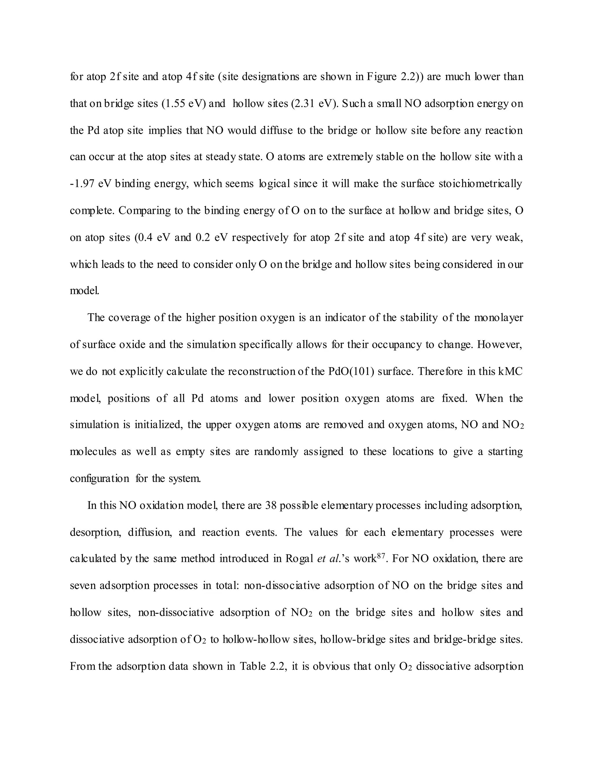 for atop 2f site and atop 4f site (site designations are shown in Figure 2.2)) are much lower than
that on bridge sites (1.55 eV) and hollow sites (2.31 eV). Such a small NO adsorption energy on
the Pd atop site implies that NO would diffuse to the bridge or hollow site before any reaction
can occur at the atop sites at steady state. O atoms are extremely stable on the hollow site with a
-1.97 eV binding energy, which seems logical since it will make the surface stoichiometrically
complete. Comparing to the binding energy of O on to the surface at hollow and bridge sites, O
on atop sites (0.4 eV and 0.2 eV respectively for atop 2f site and atop 4f site) are very weak,
which leads to the need to consider only O on the bridge and hollow sites being considered in our
model.
The coverage of the higher position oxygen is an indicator of the stability of the monolayer
of surface oxide and the simulation specifically allows for their occupancy to change. However,
we do not explicitly calculate the reconstruction of the PdO(101) surface. Therefore in this kMC
model, positions of all Pd atoms and lower position oxygen atoms are fixed. When the
simulation is initialized, the upper oxygen atoms are removed and oxygen atoms, NO and NO2
molecules as well as empty sites are randomly assigned to these locations to give a starting
configuration for the system.
In this NO oxidation model, there are 38 possible elementary processes including adsorption,
desorption, diffusion, and reaction events. The values for each elementary processes were
calculated by the same method introduced in Rogal et al.’s work87. For NO oxidation, there are
seven adsorption processes in total: non-dissociative adsorption of NO on the bridge sites and
hollow sites, non-dissociative adsorption of NO2 on the bridge sites and hollow sites and
dissociative adsorption of O2 to hollow-hollow sites, hollow-bridge sites and bridge-bridge sites.
From the adsorption data shown in Table 2.2, it is obvious that only O2 dissociative adsorption
 