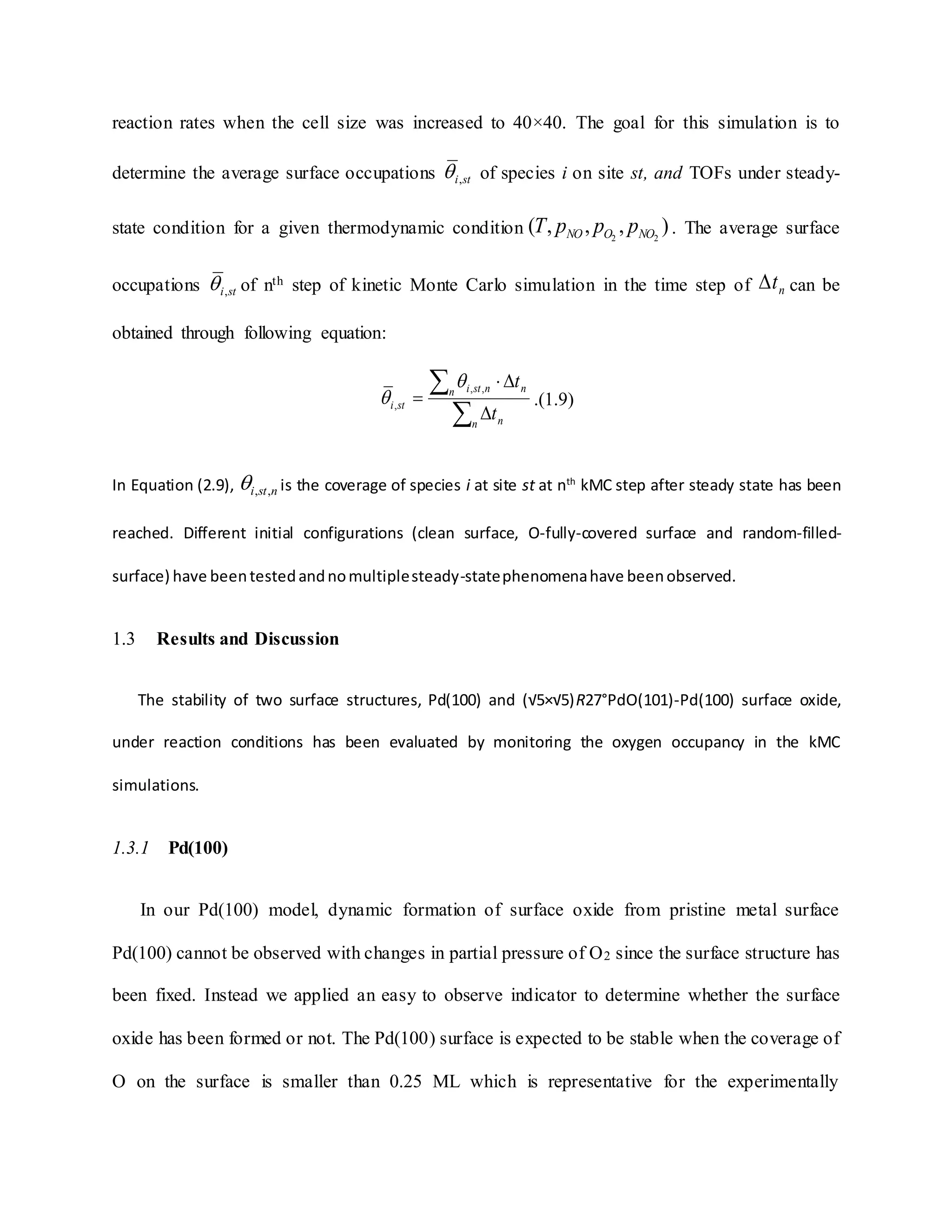 reaction rates when the cell size was increased to 40×40. The goal for this simulation is to
determine the average surface occupations sti, of species i on site st, and TOFs under steady-
state condition for a given thermodynamic condition ),,,( 22 NOONO pppT . The average surface
occupations sti, of nth step of kinetic Monte Carlo simulation in the time step of nt can be
obtained through following equation:





n n
n nnsti
sti
t
t,,
,

 .(1.9)
In Equation (2.9), nsti ,, is the coverage of species i at site st at nth
kMC step after steady state has been
reached. Different initial configurations (clean surface, O-fully-covered surface and random-filled-
surface) have beentestedandnomultiplesteady-statephenomenahave beenobserved.
1.3 Results and Discussion
The stability of two surface structures, Pd(100) and (√5×√5)R27°PdO(101)-Pd(100) surface oxide,
under reaction conditions has been evaluated by monitoring the oxygen occupancy in the kMC
simulations.
1.3.1 Pd(100)
In our Pd(100) model, dynamic formation of surface oxide from pristine metal surface
Pd(100) cannot be observed with changes in partial pressure of O2 since the surface structure has
been fixed. Instead we applied an easy to observe indicator to determine whether the surface
oxide has been formed or not. The Pd(100) surface is expected to be stable when the coverage of
O on the surface is smaller than 0.25 ML which is representative for the experimentally
 