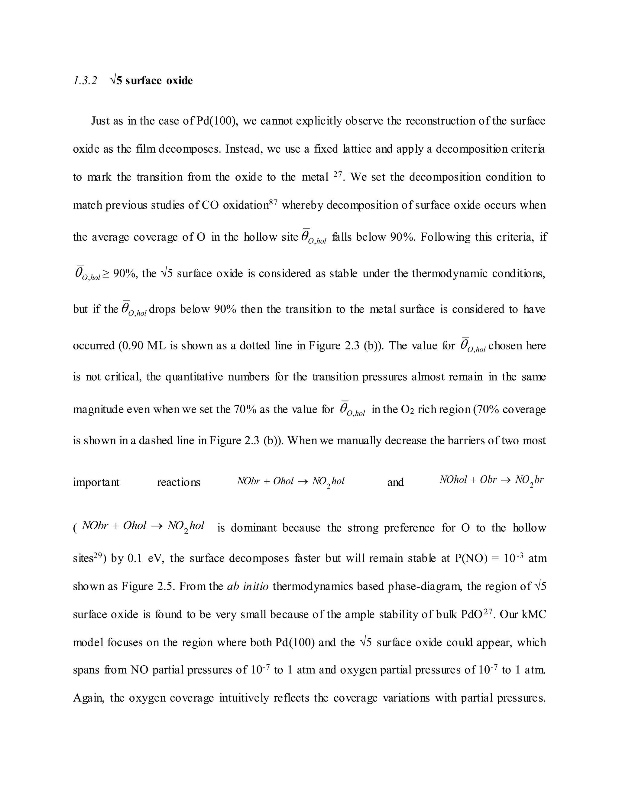 1.3.2 √5 surface oxide
Just as in the case of Pd(100), we cannot explicitly observe the reconstruction of the surface
oxide as the film decomposes. Instead, we use a fixed lattice and apply a decomposition criteria
to mark the transition from the oxide to the metal 27. We set the decomposition condition to
match previous studies of CO oxidation87 whereby decomposition of surface oxide occurs when
the average coverage of O in the hollow site holO, falls below 90%. Following this criteria, if
holO, ≥ 90%, the √5 surface oxide is considered as stable under the thermodynamic conditions,
but if the holO, drops below 90% then the transition to the metal surface is considered to have
occurred (0.90 ML is shown as a dotted line in Figure 2.3 (b)). The value for holO, chosen here
is not critical, the quantitative numbers for the transition pressures almost remain in the same
magnitude even when we set the 70% as the value for holO, in the O2 rich region (70% coverage
is shown in a dashed line in Figure 2.3 (b)). When we manually decrease the barriers of two most
important reactions holNOOholNObr 2
 and brNOObrNOhol 2

( holNOOholNObr 2
 is dominant because the strong preference for O to the hollow
sites29) by 0.1 eV, the surface decomposes faster but will remain stable at P(NO) = 10-3 atm
shown as Figure 2.5. From the ab initio thermodynamics based phase-diagram, the region of √5
surface oxide is found to be very small because of the ample stability of bulk PdO27. Our kMC
model focuses on the region where both Pd(100) and the √5 surface oxide could appear, which
spans from NO partial pressures of 10-7 to 1 atm and oxygen partial pressures of 10-7 to 1 atm.
Again, the oxygen coverage intuitively reflects the coverage variations with partial pressures.
 
