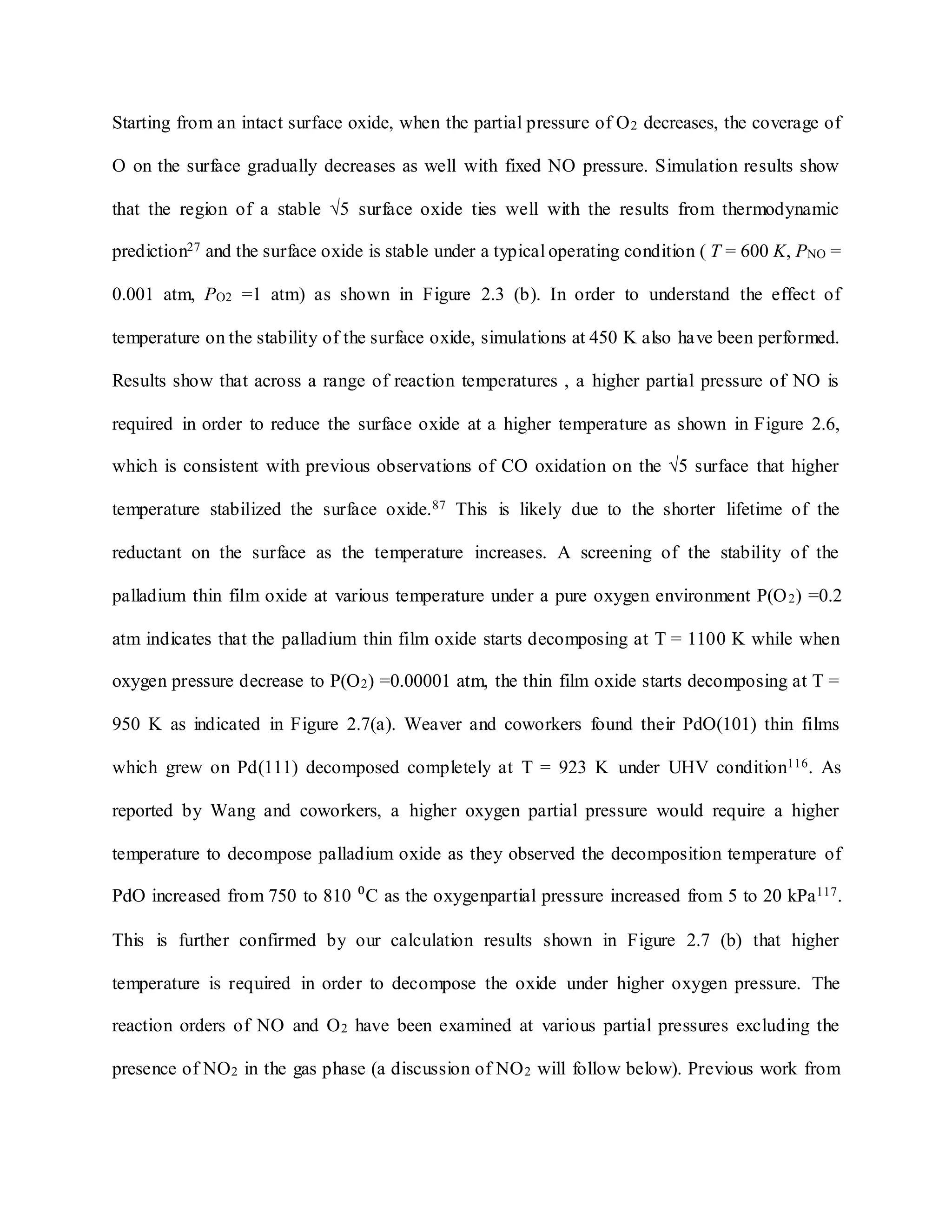 Starting from an intact surface oxide, when the partial pressure of O2 decreases, the coverage of
O on the surface gradually decreases as well with fixed NO pressure. Simulation results show
that the region of a stable √5 surface oxide ties well with the results from thermodynamic
prediction27 and the surface oxide is stable under a typical operating condition ( T = 600 K, PNO =
0.001 atm, PO2 =1 atm) as shown in Figure 2.3 (b). In order to understand the effect of
temperature on the stability of the surface oxide, simulations at 450 K also have been performed.
Results show that across a range of reaction temperatures , a higher partial pressure of NO is
required in order to reduce the surface oxide at a higher temperature as shown in Figure 2.6,
which is consistent with previous observations of CO oxidation on the √5 surface that higher
temperature stabilized the surface oxide.87 This is likely due to the shorter lifetime of the
reductant on the surface as the temperature increases. A screening of the stability of the
palladium thin film oxide at various temperature under a pure oxygen environment P(O2) =0.2
atm indicates that the palladium thin film oxide starts decomposing at T = 1100 K while when
oxygen pressure decrease to P(O2) =0.00001 atm, the thin film oxide starts decomposing at T =
950 K as indicated in Figure 2.7(a). Weaver and coworkers found their PdO(101) thin films
which grew on Pd(111) decomposed completely at T = 923 K under UHV condition116. As
reported by Wang and coworkers, a higher oxygen partial pressure would require a higher
temperature to decompose palladium oxide as they observed the decomposition temperature of
PdO increased from 750 to 810 ⁰C as the oxygenpartial pressure increased from 5 to 20 kPa117.
This is further confirmed by our calculation results shown in Figure 2.7 (b) that higher
temperature is required in order to decompose the oxide under higher oxygen pressure. The
reaction orders of NO and O2 have been examined at various partial pressures excluding the
presence of NO2 in the gas phase (a discussion of NO2 will follow below). Previous work from
 