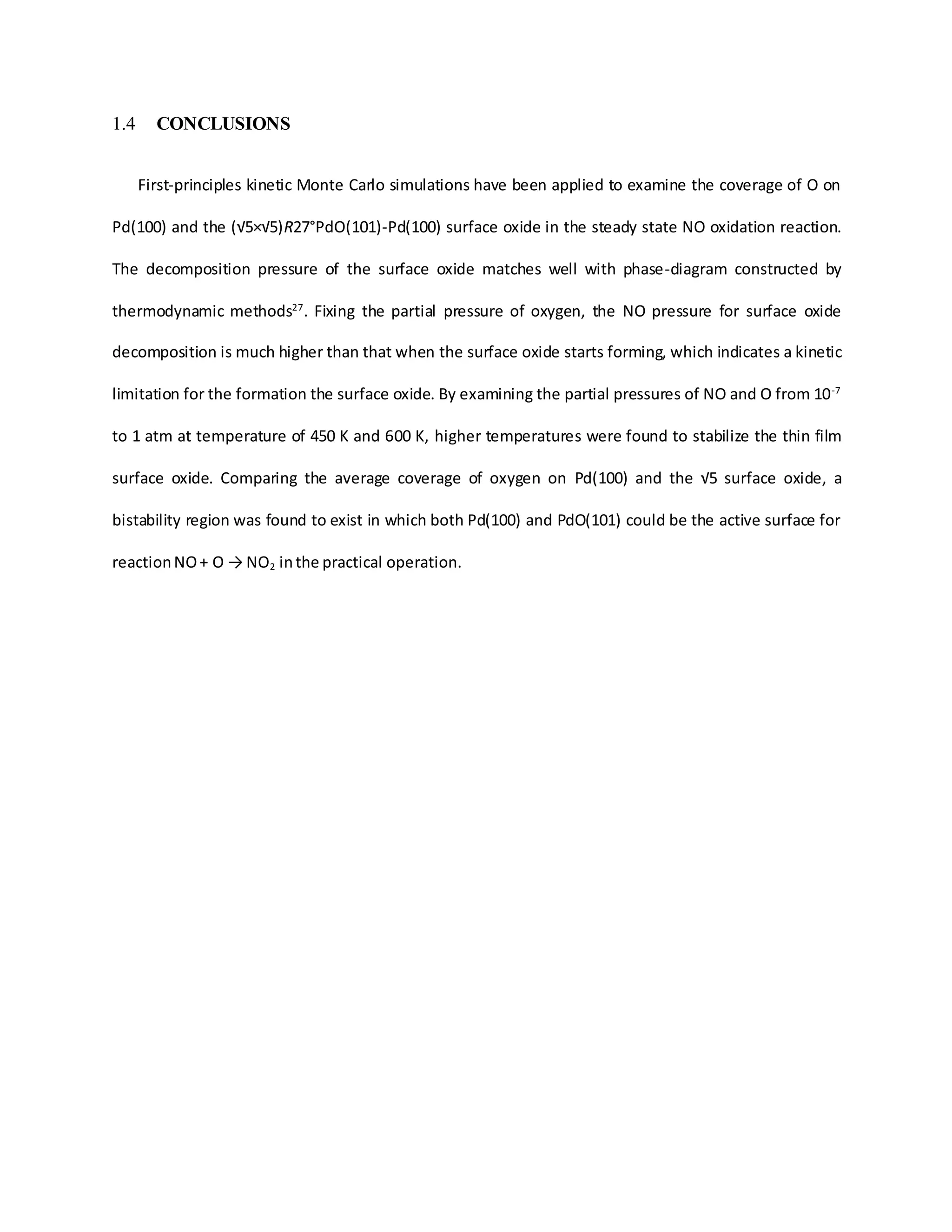 1.4 CONCLUSIONS
First-principles kinetic Monte Carlo simulations have been applied to examine the coverage of O on
Pd(100) and the (√5×√5)R27°PdO(101)-Pd(100) surface oxide in the steady state NO oxidation reaction.
The decomposition pressure of the surface oxide matches well with phase-diagram constructed by
thermodynamic methods27
. Fixing the partial pressure of oxygen, the NO pressure for surface oxide
decomposition is much higher than that when the surface oxide starts forming, which indicates a kinetic
limitation for the formation the surface oxide. By examining the partial pressures of NO and O from 10-7
to 1 atm at temperature of 450 K and 600 K, higher temperatures were found to stabilize the thin film
surface oxide. Comparing the average coverage of oxygen on Pd(100) and the √5 surface oxide, a
bistability region was found to exist in which both Pd(100) and PdO(101) could be the active surface for
reactionNO+ O → NO2 inthe practical operation.
 