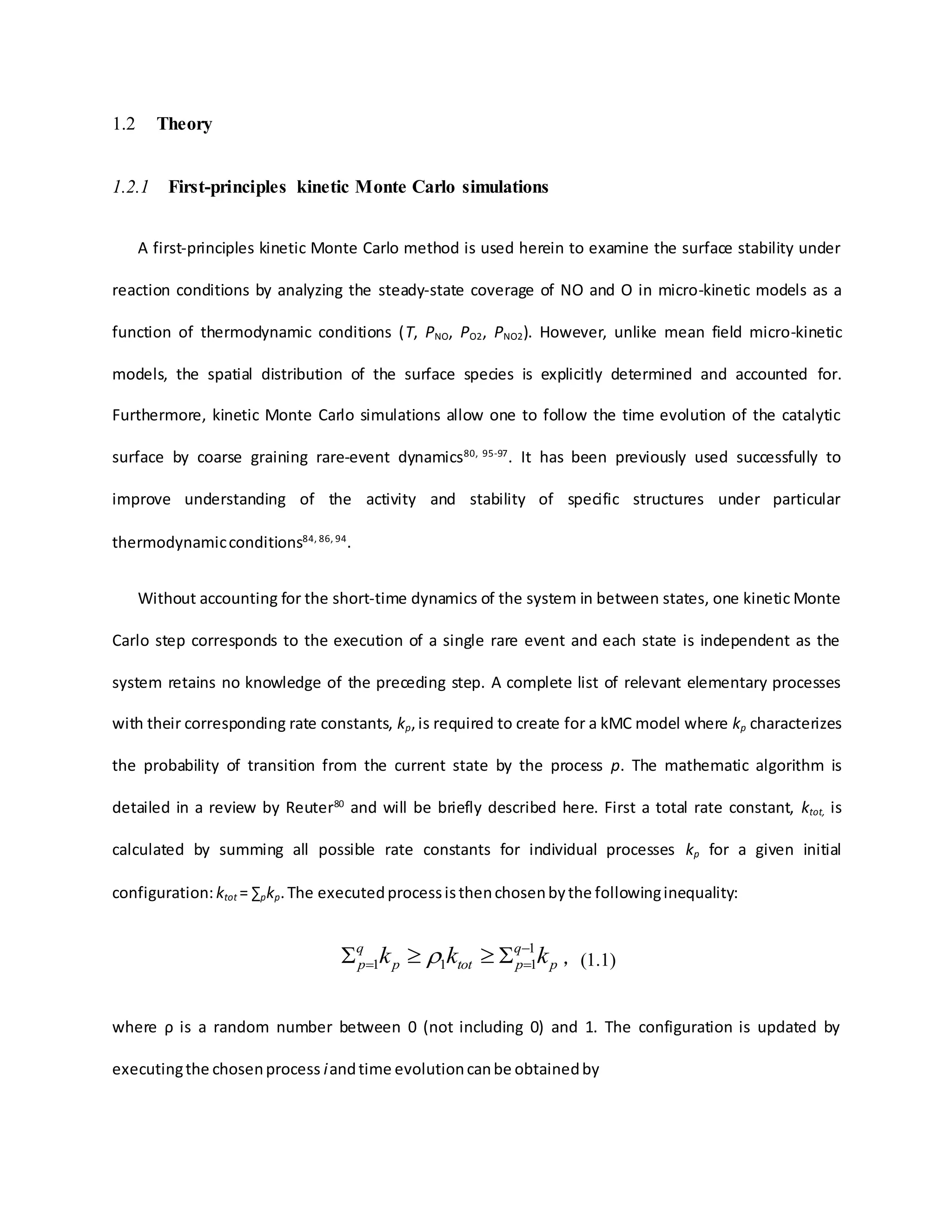 1.2 Theory
1.2.1 First-principles kinetic Monte Carlo simulations
A first-principles kinetic Monte Carlo method is used herein to examine the surface stability under
reaction conditions by analyzing the steady-state coverage of NO and O in micro-kinetic models as a
function of thermodynamic conditions (T, PNO, PO2, PNO2). However, unlike mean field micro-kinetic
models, the spatial distribution of the surface species is explicitly determined and accounted for.
Furthermore, kinetic Monte Carlo simulations allow one to follow the time evolution of the catalytic
surface by coarse graining rare-event dynamics80, 95-97
. It has been previously used successfully to
improve understanding of the activity and stability of specific structures under particular
thermodynamicconditions84, 86, 94
.
Without accounting for the short-time dynamics of the system in between states, one kinetic Monte
Carlo step corresponds to the execution of a single rare event and each state is independent as the
system retains no knowledge of the preceding step. A complete list of relevant elementary processes
with their corresponding rate constants, kp,is required to create for a kMC model where kp characterizes
the probability of transition from the current state by the process p. The mathematic algorithm is
detailed in a review by Reuter80
and will be briefly described here. First a total rate constant, ktot, is
calculated by summing all possible rate constants for individual processes kp for a given initial
configuration:ktot = ∑pkp.The executedprocessisthenchosenbythe followinginequality:
p
q
ptotp
q
p kkk 1
111

   ，(1.1)
where ρ is a random number between 0 (not including 0) and 1. The configuration is updated by
executingthe chosenprocess iandtime evolutioncanbe obtainedby
 