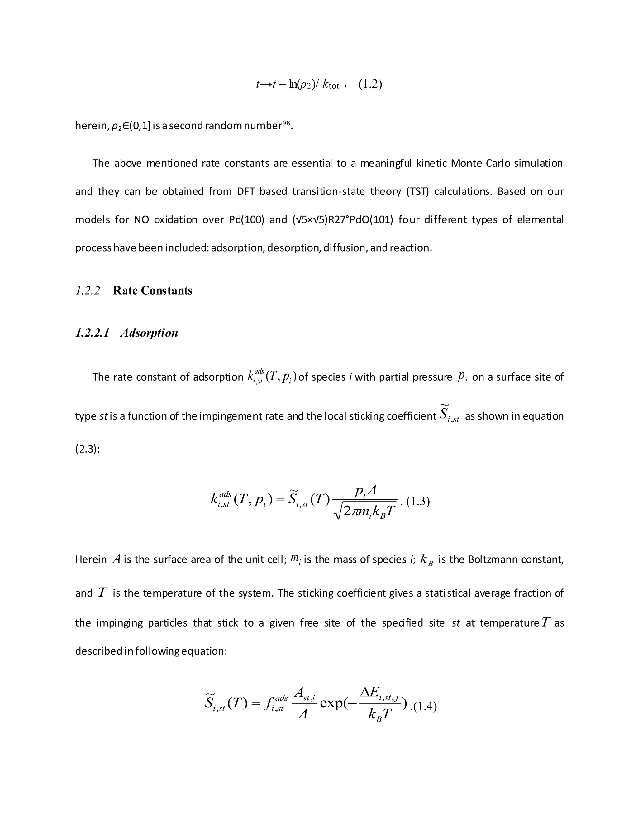 t→t – ln(ρ2)/ ktot ， (1.2)
herein, ρ2∈(0,1] isasecondrandomnumber98
.
The above mentioned rate constants are essential to a meaningful kinetic Monte Carlo simulation
and they can be obtained from DFT based transition-state theory (TST) calculations. Based on our
models for NO oxidation over Pd(100) and (√5×√5)R27°PdO(101) four different types of elemental
processhave beenincluded:adsorption,desorption,diffusion,andreaction.
1.2.2 Rate Constants
1.2.2.1 Adsorption
The rate constant of adsorption ),(, i
ads
sti pTk of species i with partial pressure ip on a surface site of
type stis a function of the impingement rate and the local sticking coefficient stiS ,
~
as shown in equation
(2.3):
Tkm
Ap
TSpTk
Bi
i
stii
ads
sti
2
)(
~
),( ,,  . (1.3)
Herein A is the surface area of the unit cell; im is the mass of species i; Bk is the Boltzmann constant,
and T is the temperature of the system. The sticking coefficient gives a statistical average fraction of
the impinging particles that stick to a given free site of the specified site st at temperatureT as
describedinfollowingequation:
)exp()(
~ ,,,
,,
Tk
E
A
A
fTS
B
jstiistads
stisti

 .(1.4)
 