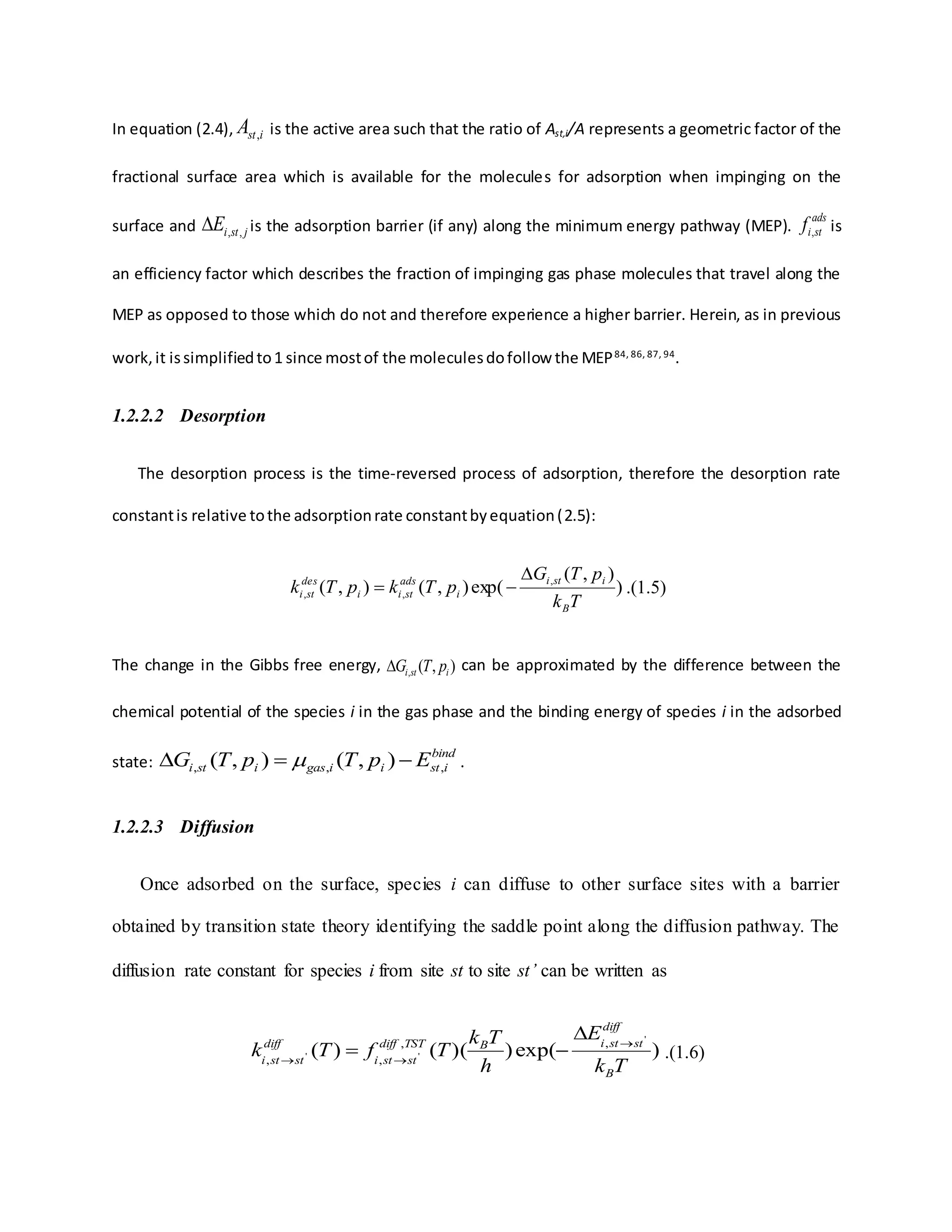 In equation (2.4), istA , is the active area such that the ratio of Ast,i/A represents a geometric factor of the
fractional surface area which is available for the molecules for adsorption when impinging on the
surface and jstiE ,, is the adsorption barrier (if any) along the minimum energy pathway (MEP).
ads
stif , is
an efficiency factor which describes the fraction of impinging gas phase molecules that travel along the
MEP as opposed to those which do not and therefore experience a higher barrier. Herein, as in previous
work,it issimplifiedto1 since mostof the moleculesdofollow the MEP84, 86, 87, 94
.
1.2.2.2 Desorption
The desorption process is the time-reversed process of adsorption, therefore the desorption rate
constantis relative tothe adsorptionrate constantbyequation(2.5):
)
),(
exp(),(),( ,
,,
Tk
pTG
pTkpTk
B
isti
i
ads
stii
des
sti

 .(1.5)
The change in the Gibbs free energy, ),(, isti pTG can be approximated by the difference between the
chemical potential of the species i in the gas phase and the binding energy of species i in the adsorbed
state:
bind
istiigasisti EpTpTG ,,, ),(),(   .
1.2.2.3 Diffusion
Once adsorbed on the surface, species i can diffuse to other surface sites with a barrier
obtained by transition state theory identifying the saddle point along the diffusion pathway. The
diffusion rate constant for species i from site st to site st’ can be written as
)exp())(()(
'
''
,,
,,
Tk
E
h
Tk
TfTk
B
diff
ststiBTSTdiff
ststi
diff
ststi



 .(1.6)
 