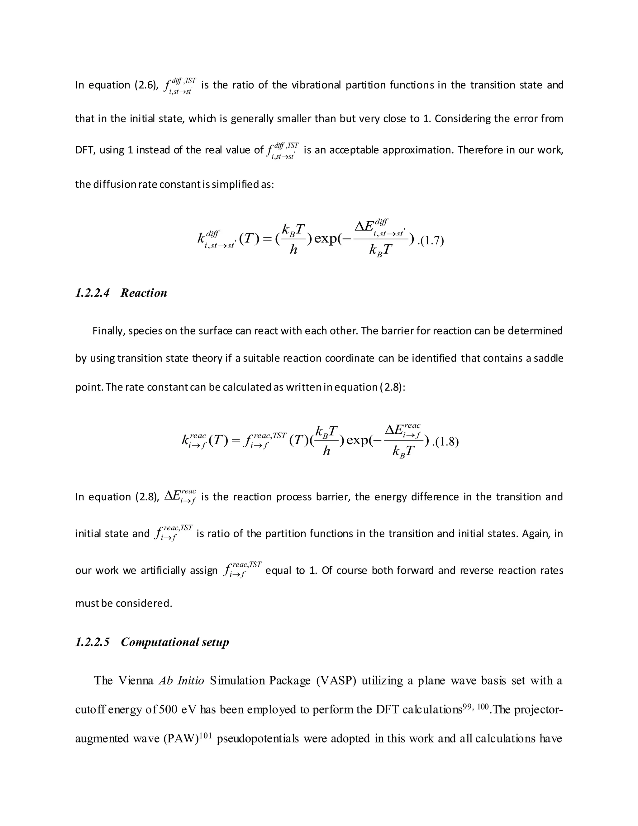 In equation (2.6), TSTdiff
ststi
f ,
, '

is the ratio of the vibrational partition functions in the transition state and
that in the initial state, which is generally smaller than but very close to 1. Considering the error from
DFT, using 1 instead of the real value of TSTdiff
ststi
f ,
, '

is an acceptable approximation. Therefore in our work,
the diffusionrate constantissimplifiedas:
)exp()()(
'
'
,
,
Tk
E
h
Tk
Tk
B
diff
ststiBdiff
ststi



 .(1.7)
1.2.2.4 Reaction
Finally, species on the surface can react with each other. The barrier for reaction can be determined
by using transition state theory if a suitable reaction coordinate can be identified that contains a saddle
point.The rate constantcan be calculatedas writteninequation(2.8):
)exp())(()( ,
Tk
E
h
Tk
TfTk
B
reac
fiBTSTreac
fi
reac
fi



 .(1.8)
In equation (2.8),
reac
fiE is the reaction process barrier, the energy difference in the transition and
initial state and
TSTreac
fif ,
 is ratio of the partition functions in the transition and initial states. Again, in
our work we artificially assign
TSTreac
fif ,
 equal to 1. Of course both forward and reverse reaction rates
mustbe considered.
1.2.2.5 Computational setup
The Vienna Ab Initio Simulation Package (VASP) utilizing a plane wave basis set with a
cutoff energy of 500 eV has been employed to perform the DFT calculations99, 100.The projector-
augmented wave (PAW)101 pseudopotentials were adopted in this work and all calculations have
 