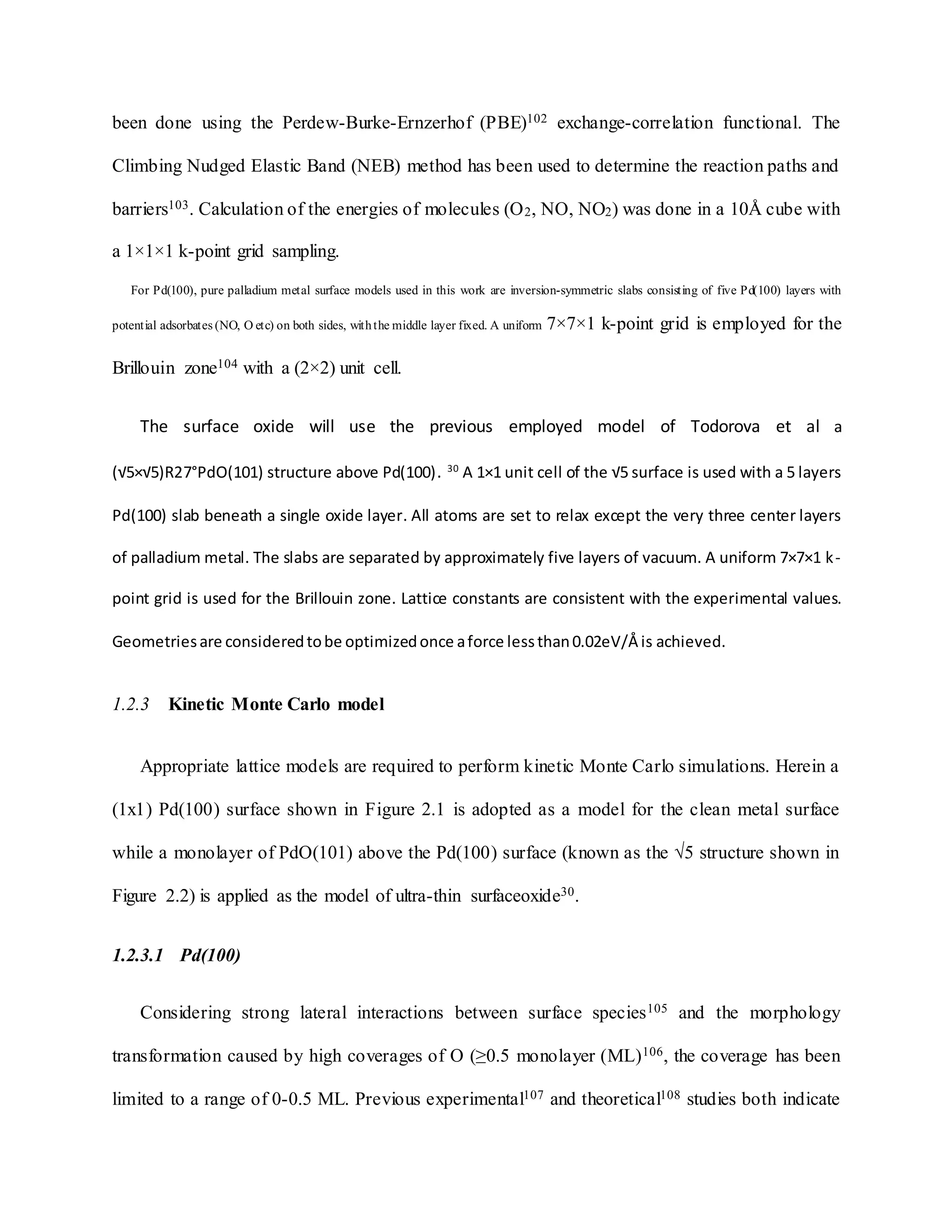 been done using the Perdew-Burke-Ernzerhof (PBE)102 exchange-correlation functional. The
Climbing Nudged Elastic Band (NEB) method has been used to determine the reaction paths and
barriers103. Calculation of the energies of molecules (O2, NO, NO2) was done in a 10Å cube with
a 1×1×1 k-point grid sampling.
For Pd(100), pure palladium metal surface models used in this work are inversion-symmetric slabs consisting of five Pd(100) layers with
potential adsorbates (NO, O etc) on both sides, withthe middle layer fixed. A uniform 7×7×1 k-point grid is employed for the
Brillouin zone104 with a (2×2) unit cell.
The surface oxide will use the previous employed model of Todorova et al a
(√5×√5)R27°PdO(101) structure above Pd(100). 30
A 1×1 unit cell of the √5 surface is used with a 5 layers
Pd(100) slab beneath a single oxide layer. All atoms are set to relax except the very three center layers
of palladium metal. The slabs are separated by approximately five layers of vacuum. A uniform 7×7×1 k-
point grid is used for the Brillouin zone. Lattice constants are consistent with the experimental values.
Geometriesare consideredtobe optimizedonce aforce lessthan0.02eV/Å is achieved.
1.2.3 Kinetic Monte Carlo model
Appropriate lattice models are required to perform kinetic Monte Carlo simulations. Herein a
(1x1) Pd(100) surface shown in Figure 2.1 is adopted as a model for the clean metal surface
while a monolayer of PdO(101) above the Pd(100) surface (known as the √5 structure shown in
Figure 2.2) is applied as the model of ultra-thin surfaceoxide30.
1.2.3.1 Pd(100)
Considering strong lateral interactions between surface species105 and the morphology
transformation caused by high coverages of O (≥0.5 monolayer (ML)106, the coverage has been
limited to a range of 0-0.5 ML. Previous experimental107 and theoretical108 studies both indicate
 