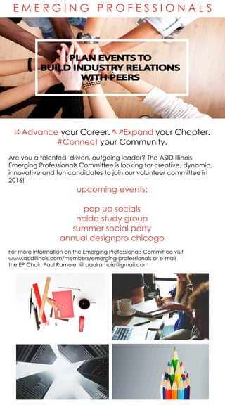 E M E R G I N G P R O F E S S I O N A L S
PLAN EVENTS TO
BUILD INDUSTRY RELATIONS
WITH PEERS
aAdvance your Career. jkExpand your Chapter.
#Connect your Community.
Are you a talented, driven, outgoing leader? The ASID Illinois
Emerging Professionals Committee is looking for creative, dynamic,
innovative and fun candidates to join our volunteer committee in
2016!
upcoming events:
pop up socials
ncidq study group
summer social party
annual designpro chicago
For more information on the Emerging Professionals Committee visit
www.asidillinois.com/members/emerging-professionals or e-mail
the EP Chair, Paul Ramoie, @ paulramoie@gmail.com
 