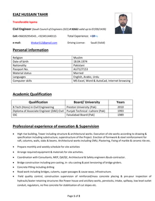 Page 1 of 3 
 
 
EJAZ HUSSAIN TAHIR 
Transferable Iqama 
Civil Engineer (Saudi Council of Engineers (SCE) # 92661 valid up to 07/09/1439) 
Cell:+966592954543 , +923451440115    Total Experience:  +18Yrs 
e‐mail:    khokar512@gmail.com    Driving License:         Saudi (Valid) 
Personal information    
Religion   Muslim  
Date of birth  18.04.1974 
Nationality   Pakistani  
Passport No.  AU7127153 
Material status  Married  
Languages  English, Arabic, Urdu  
Computer skills    MS Excel, Word & AutoCad, Internet browsing 
 
Academic Qualification  
Qualification  Board/ University  Years 
B.Tech (Hons) in Civil Engineering  Preston University (Pak)  2010 
Diploma of Associate Engineer (DAE) Civil  Punjab Technical –Lahore (Pak)  1993 
SSC  Faisalabad Board (Pak)  1989 
 
Professional experience of execution & Supervision 
 High rise building, Tower including structure & architectural works. Execution of site works according to drawing & 
specification including substructure, superstructure of the Project. Erection of formwork & steel reinforcement for 
raft, columns, walls, slabs & beams. Architectural works including CMU, Plastering, Fixing of marble & ceramic tile etc. 
 Prepare monthly and weekly schedule for site activities   
 Arrange required equipment & materials for site activities. 
 Coordination with Consultants, MEP, QA/QC, Architectural & Safety engineers &sub‐contractor. 
 Bridge construction including pre‐casting, in‐ situ casting & post tensioning of bridge girders. 
 Concrete Pilling including drilling 
 Road work including bridges, culverts, super passages & cause ways, infrastructure.  
  Field  quality  control,  construction  supervision  of  reinforced/mass  concrete  placing  &  pre‐pour  inspection  of 
hydraulic/water retaining structures like Power house and ancillary works, penstocks, intake, spillway, low level outlet 
conduit, regulators, no fine concrete for stabilization of cut slopes etc.  
 