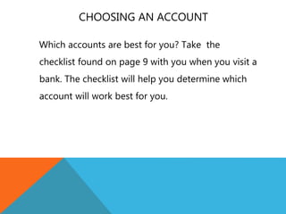 CHOOSING AN ACCOUNT
Which accounts are best for you? Take the
checklist found on page 9 with you when you visit a
bank. The checklist will help you determine which
account will work best for you.
 