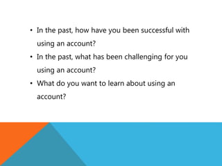 • In the past, how have you been successful with
using an account?
• In the past, what has been challenging for you
using an account?
• What do you want to learn about using an
account?
 
