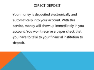 DIRECT DEPOSIT
Your money is deposited electronically and
automatically into your account. With this
service, money will show up immediately in you
account. You won’t receive a paper check that
you have to take to your financial institution to
deposit.
 