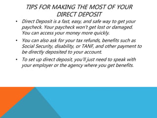 TIPS FOR MAKING THE MOST OF YOUR
DIRECT DEPOSIT
• Direct Deposit is a fast, easy, and safe way to get your
paycheck. Your paycheck won’t get lost or damaged.
You can access your money more quickly.
• You can also ask for your tax refunds, benefits such as
Social Security, disability, or TANF, and other payment to
be directly deposited to your account.
• To set up direct deposit, you’ll just need to speak with
your employer or the agency where you get benefits.
 