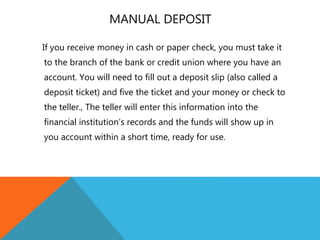 MANUAL DEPOSIT
If you receive money in cash or paper check, you must take it
to the branch of the bank or credit union where you have an
account. You will need to fill out a deposit slip (also called a
deposit ticket) and five the ticket and your money or check to
the teller., The teller will enter this information into the
financial institution’s records and the funds will show up in
you account within a short time, ready for use.
 