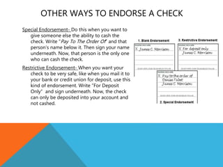 OTHER WAYS TO ENDORSE A CHECK
Special Endorsement- Do this when you want to
give someone else the ability to cash the
check. Write “Pay To The Order Of” and that
person’s name below it. Then sign your name
underneath. Now, that person is the only one
who can cash the check.
Restrictive Endorsement- When you want your
check to be very safe, like when you mail it to
your bank or credit union for deposit, use this
kind of endorsement. Write ”For Deposit
Only” and sign underneath. Now, the check
can only be deposited into your account and
not cashed.
 