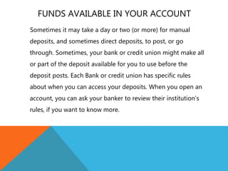 FUNDS AVAILABLE IN YOUR ACCOUNT
Sometimes it may take a day or two (or more) for manual
deposits, and sometimes direct deposits, to post, or go
through. Sometimes, your bank or credit union might make all
or part of the deposit available for you to use before the
deposit posts. Each Bank or credit union has specific rules
about when you can access your deposits. When you open an
account, you can ask your banker to review their institution’s
rules, if you want to know more.
 