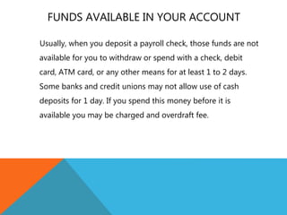 FUNDS AVAILABLE IN YOUR ACCOUNT
Usually, when you deposit a payroll check, those funds are not
available for you to withdraw or spend with a check, debit
card, ATM card, or any other means for at least 1 to 2 days.
Some banks and credit unions may not allow use of cash
deposits for 1 day. If you spend this money before it is
available you may be charged and overdraft fee.
 