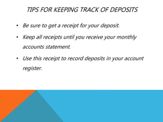 TIPS FOR KEEPING TRACK OF DEPOSITS
• Be sure to get a receipt for your deposit.
• Keep all receipts until you receive your monthly
accounts statement.
• Use this receipt to record deposits in your account
register.
 